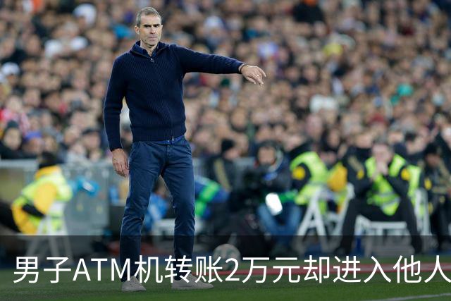 男子ATM机转账2万元却进入他人账户 对方收2000元“好处费”后退还钱款