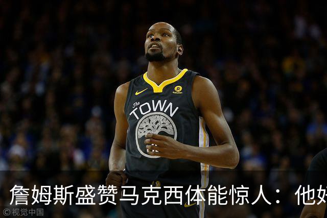 詹姆斯盛赞马克西体能惊人：他好像根本不会累